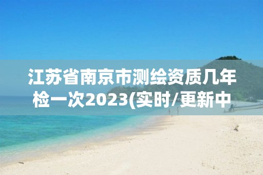 江苏省南京市测绘资质几年检一次2023(实时/更新中)