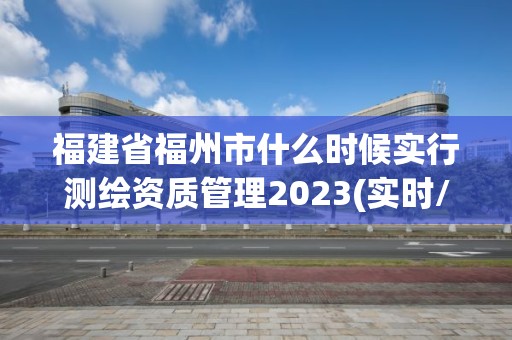 福建省福州市什么时候实行测绘资质管理2023(实时/更新中)