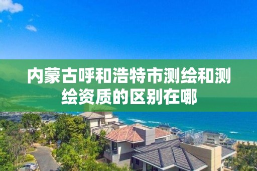 内蒙古呼和浩特市测绘和测绘资质的区别在哪