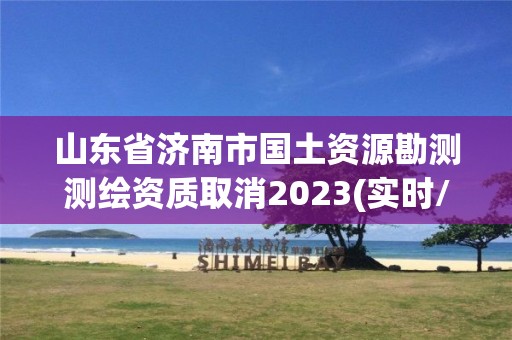 山东省济南市国土资源勘测测绘资质取消2023(实时/更新中)