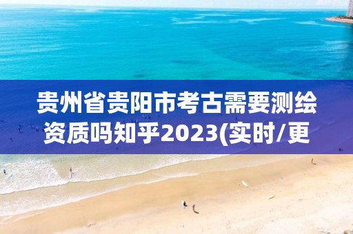 贵州省贵阳市考古需要测绘资质吗知乎2023(实时/更新中)