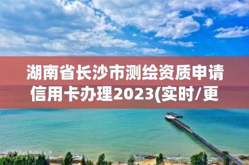 湖南省长沙市测绘资质申请信用卡办理2023(实时/更新中)