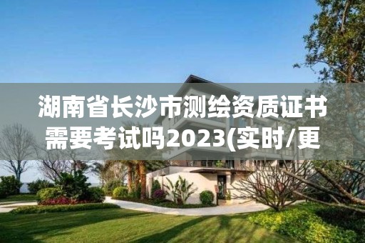 湖南省长沙市测绘资质证书需要考试吗2023(实时/更新中)