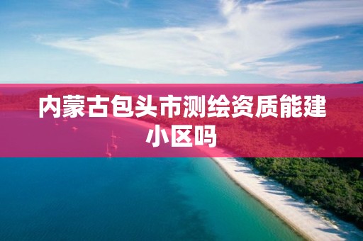 内蒙古包头市测绘资质能建小区吗