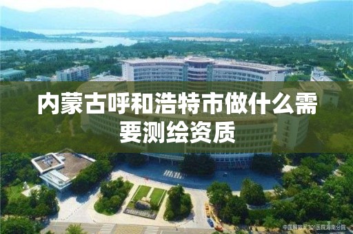 内蒙古呼和浩特市做什么需要测绘资质