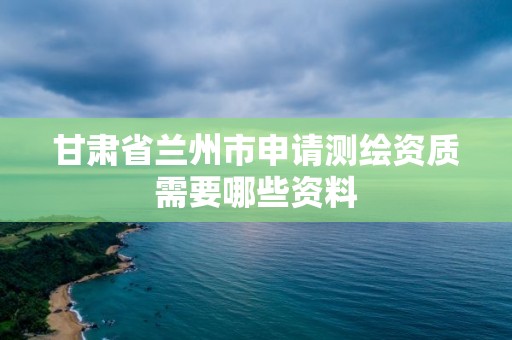 甘肃省兰州市申请测绘资质需要哪些资料