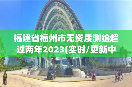 福建省福州市无资质测绘超过两年2023(实时/更新中)