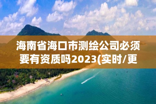 海南省海口市测绘公司必须要有资质吗2023(实时/更新中)