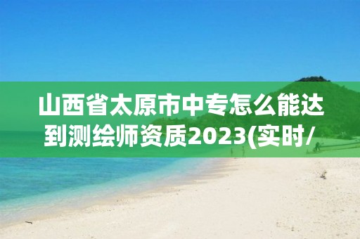 山西省太原市中专怎么能达到测绘师资质2023(实时/更新中)