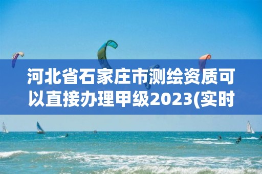 河北省石家庄市测绘资质可以直接办理甲级2023(实时/更新中)