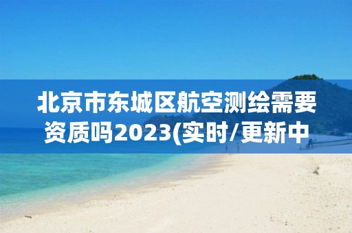 北京市东城区航空测绘需要资质吗2023(实时/更新中)