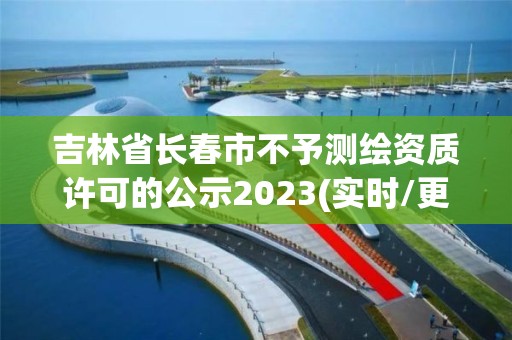 吉林省长春市不予测绘资质许可的公示2023(实时/更新中)