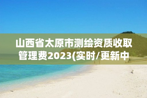 山西省太原市测绘资质收取管理费2023(实时/更新中)