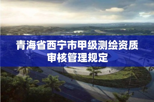 青海省西宁市甲级测绘资质审核管理规定