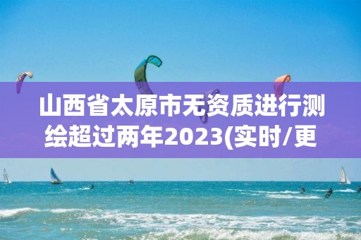 山西省太原市无资质进行测绘超过两年2023(实时/更新中)