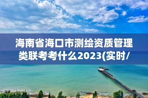 海南省海口市测绘资质管理类联考考什么2023(实时/更新中)