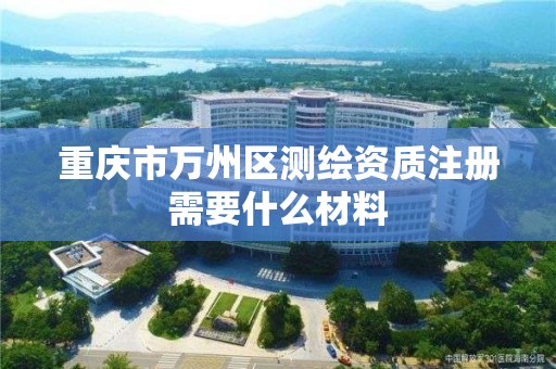 重庆市万州区测绘资质注册需要什么材料