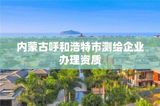 内蒙古呼和浩特市测绘企业办理资质