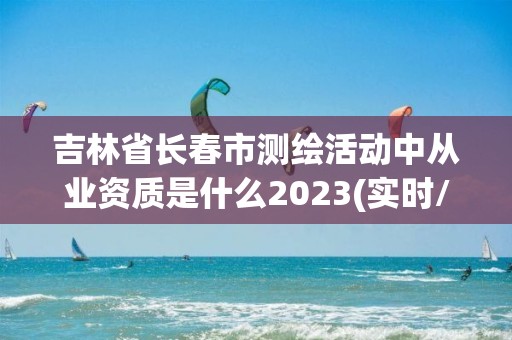 吉林省长春市测绘活动中从业资质是什么2023(实时/更新中)