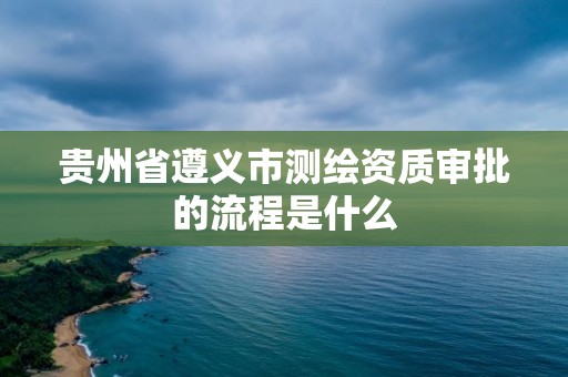 贵州省遵义市测绘资质审批的流程是什么