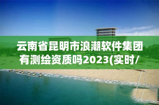 云南省昆明市浪潮软件集团有测绘资质吗2023(实时/更新中)