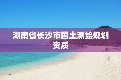 湖南省长沙市国土测绘规划资质