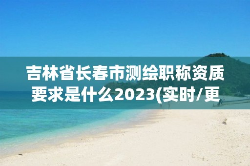 吉林省长春市测绘职称资质要求是什么2023(实时/更新中)