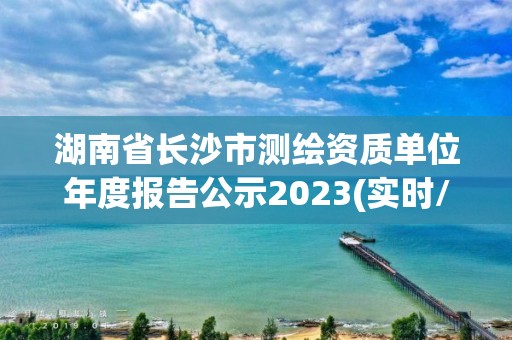 湖南省长沙市测绘资质单位年度报告公示2023(实时/更新中)