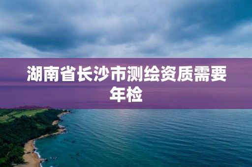 湖南省长沙市测绘资质需要年检