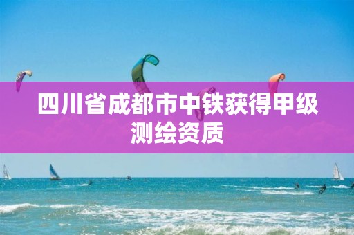 四川省成都市中铁获得甲级测绘资质