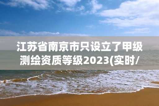 江苏省南京市只设立了甲级测绘资质等级2023(实时/更新中)