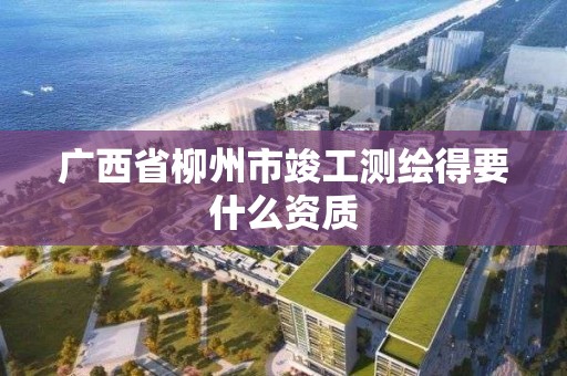 广西省柳州市竣工测绘得要什么资质