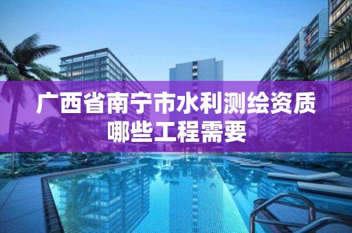 广西省南宁市水利测绘资质哪些工程需要