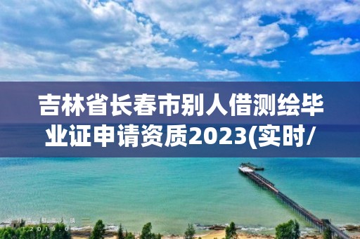 吉林省长春市别人借测绘毕业证申请资质2023(实时/更新中)