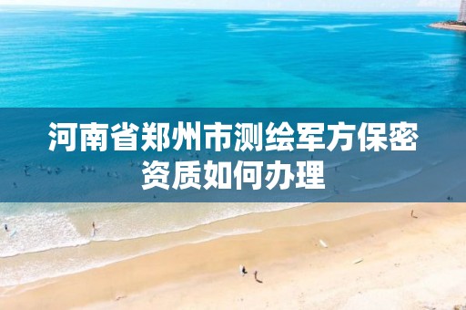 河南省郑州市测绘军方保密资质如何办理