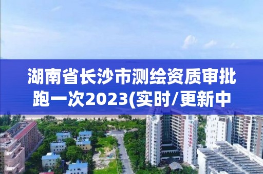 湖南省长沙市测绘资质审批跑一次2023(实时/更新中)