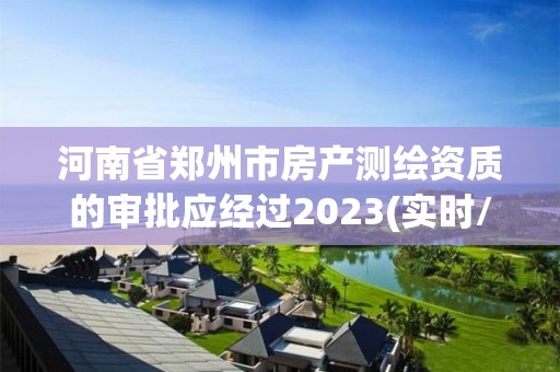 河南省郑州市房产测绘资质的审批应经过2023(实时/更新中)