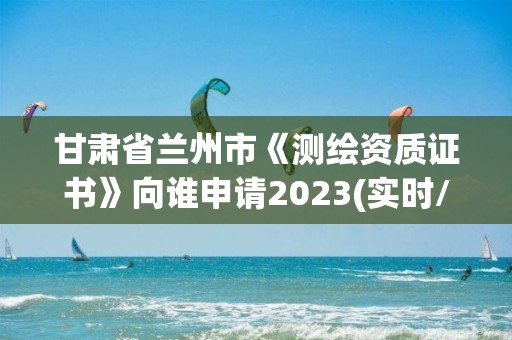 甘肃省兰州市《测绘资质证书》向谁申请2023(实时/更新中)