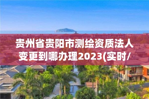 贵州省贵阳市测绘资质法人变更到哪办理2023(实时/更新中)