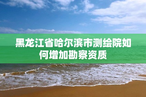 黑龙江省哈尔滨市测绘院如何增加勘察资质