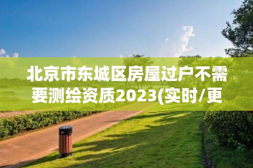 北京市东城区房屋过户不需要测绘资质2023(实时/更新中)