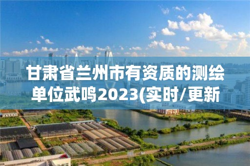 甘肃省兰州市有资质的测绘单位武鸣2023(实时/更新中)