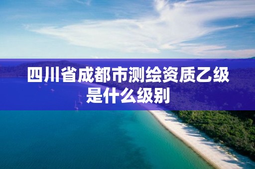 四川省成都市测绘资质乙级是什么级别