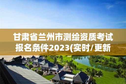 甘肃省兰州市测绘资质考试报名条件2023(实时/更新中)