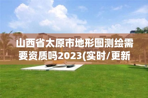 山西省太原市地形图测绘需要资质吗2023(实时/更新中)