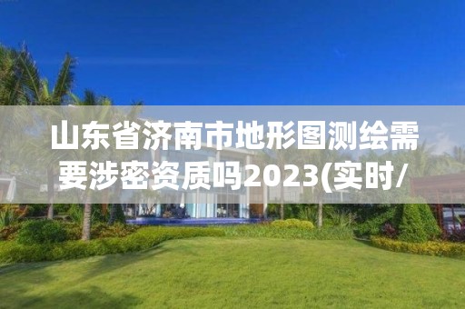 山东省济南市地形图测绘需要涉密资质吗2023(实时/更新中)