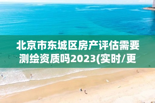 北京市东城区房产评估需要测绘资质吗2023(实时/更新中)