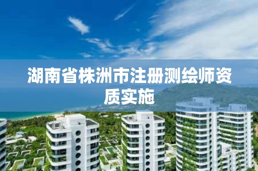 湖南省株洲市注册测绘师资质实施