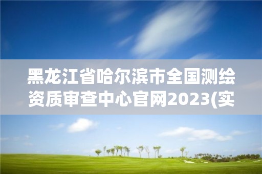 黑龙江省哈尔滨市全国测绘资质审查中心官网2023(实时/更新中)