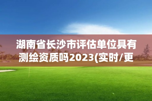 湖南省长沙市评估单位具有测绘资质吗2023(实时/更新中)